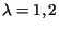 $\lambda=1,2$